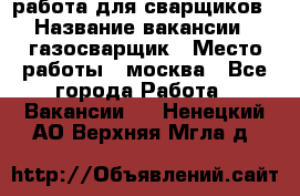 работа для сварщиков › Название вакансии ­ газосварщик › Место работы ­ москва - Все города Работа » Вакансии   . Ненецкий АО,Верхняя Мгла д.